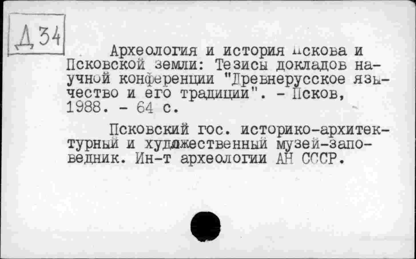 ﻿làh
Археология и история чекова и Псковской земли: Тезисы докладов научной конференции "Древнерусское язь чество и его традиции”. - Псков, 1988. - 64 с.
Псковский гос. историко-архитек турныи и художественный музеи-запо-ведник. Ин-т археологии АН СССР.